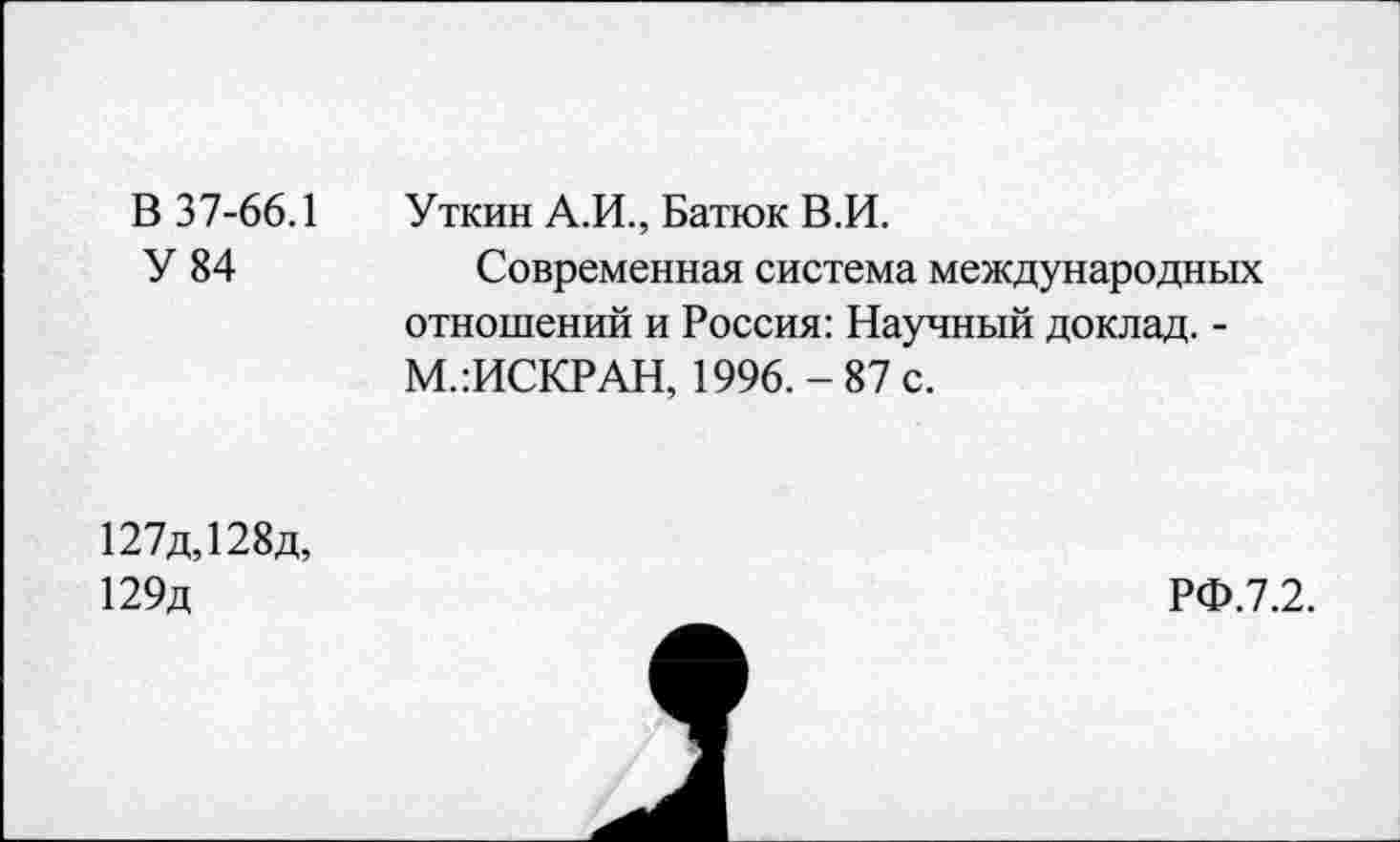 ﻿В 37-66.1 Уткин А.И., Батюк В.И.
У 84	Современная система международных
отношений и Россия: Научный доклад. -М.:ИСКРАН, 1996.-87 с.
127д,128д, 129д
РФ.7.2.